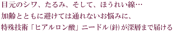 目元のシワ、たるみ、そして、ほうれい線。。。加齢とともに避けては通れないお悩みに、特殊技術「ヒアルロン酸」ニードル(針)が深層まで届ける