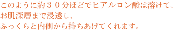このように約30分ほどでヒアルロン酸は溶けて、お肌深層まで浸透し、ふっくらと内側から持ちあげてくれます。