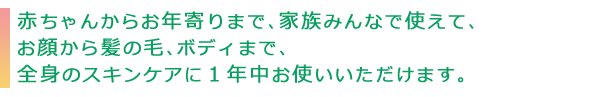 赤ちゃんからお年寄りまで、家族みんなで使えて、お顔から髪の毛、ボディまで、全身のスキンケアに１年中お使いいただけます