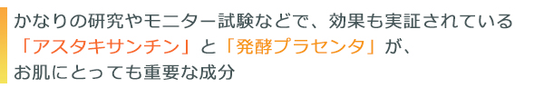 かなりの研究やモニター試験などで、効果も実証されている「アスタキサンチン」と「発酵プラセンタ」が、お肌にとっても重要な成分