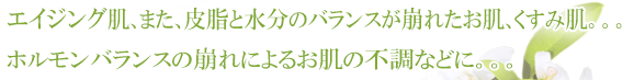 加齢肌、また、皮脂と水分のバランスが崩れたお肌、くすみ肌。ホルモンバランスの崩れによるお肌の不調などに。