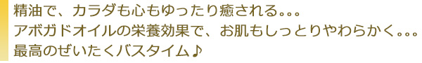 精油で、カラダも心もゆったり癒される。。。アボガドオイルの栄養効果で、お肌もしっとりやわらかく。。。最高のぜいたくバスタイム♪