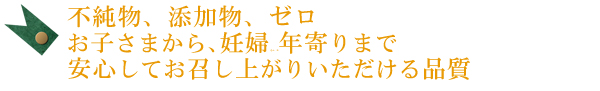 不純物、添加物、ゼロ。お子さまから、妊婦さん、お年寄りまで安心してお召し上がりいただける品質