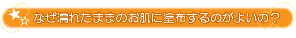 なぜ塗れたままのお肌に塗布するのがよいの？