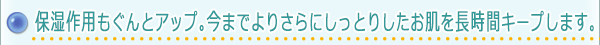 保湿作用もぐんとアップ。今までよりさらにしっとりしたお肌を長時間キープします。