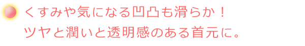くすみや気になる凹凸も滑らか!ツヤと潤いと透明感のある首元に。