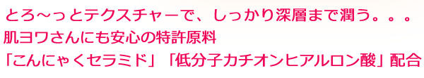 とろ~っとテクスチャーで、しっかり深層まで潤う。肌ヨワさんにも安心の特許原料「こんにゃくセラミド」「低分子カチオンヒアルロン酸」配合