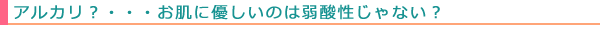 アルカリ?・・・お肌に優しいのは弱酸性じゃない?