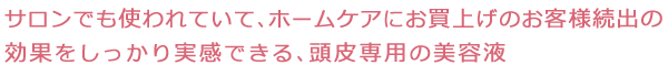 サロンでも使われていて、ホームケアにお買上げのお客様続出の効果をしっかり実感できる、頭皮専用の美容液