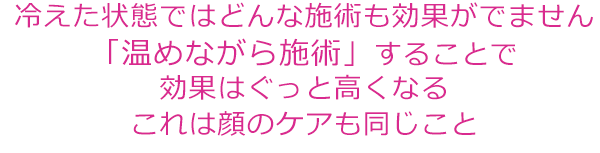 温めながら施術することで効果は高くなるこれは顔のケアも同じこと