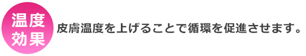 温度効果・・・皮膚温度を上げることで循環を促進させます