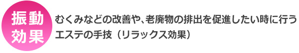 振動効果・・・むくみなどの改善や、老廃物の排出を促進したい時に行うエステの手技(リラックス効果)