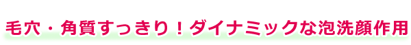 毛穴・角質すっきり！ダイナミックな泡洗顔作用