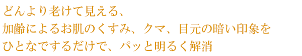 どんより老けて見える、加齢によるお肌のくすみ、クマ、目元の暗い印象をひとなでするだけで、パッと明るく解消