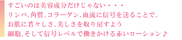 すごいのは美容成分だけじゃない…リンパ、角層、コラーゲン、血流に信号を送ることで、お肌に若々しさ、美しさを取り戻すよう信号レベルで働きかける赤いローション♪