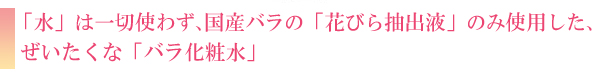 「水」は一切使わず、国産バラの「花びら抽出液」のみ使用した、ぜいたくな「バラ化粧水」