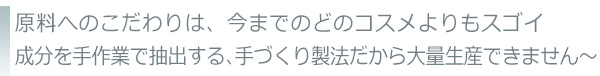 原料へのこだわりは、今までのどのコスメよりもスゴイ成分を手作業で抽出する製法だから大量生産できません