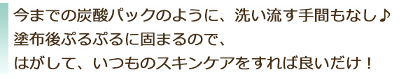 今までの炭酸パックのように、洗い流す手間もなし。塗布後ぷるぷるに固まるので、はがして、いつものスキンケアをすれば良いだけ!