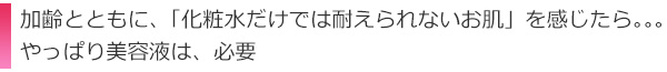 加齢とともに、「化粧水だけでは耐えられないお肌」を感じたらやっぱり美容液は、必要
