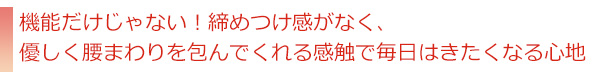 機能だけじゃない！締めつけ感がなく、優しく腰まわりを包んでくれる感触で毎日はきたくなる心地