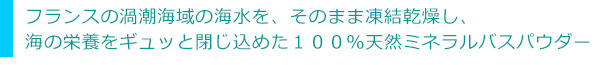 フランスの渦潮海域の海水を、そのまま凍結乾燥し、海の栄養をギュッと閉じ込めた１００％天然ミネラルバスパウダー