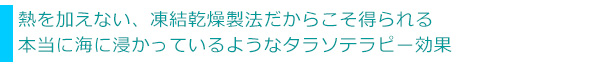 熱を加えない、凍結乾燥製法だからこそ得られる本当に海に浸かっているようなタラソテラピー効果