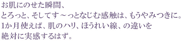 お肌にのせた瞬間、とろっと、そしてす~っとなじむ感触は、もうやみつきに。1か月使えば、肌のハリ、ほうれい線、の違いを絶対に実感するはず