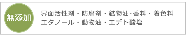 無添加 界面活性剤・防腐剤・鉱物油･香料・着色料・エタノール・動物油・エデト酸塩