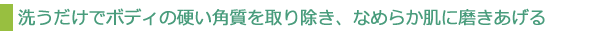 洗うだけでボディの硬い角質を取り除き、なめらか肌に磨きあげる